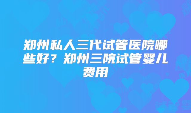 郑州私人三代试管医院哪些好？郑州三院试管婴儿费用