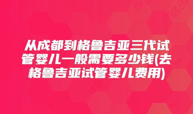 从成都到格鲁吉亚三代试管婴儿一般需要多少钱(去格鲁吉亚试管婴儿费用)