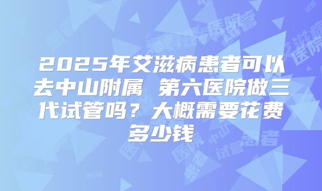 2025年艾滋病患者可以去中山附属 第六医院做三代试管吗?大概需要花费多少钱