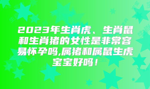 2023年生肖虎、生肖鼠和生肖猪的女性是非常容易怀孕吗,属猪和属鼠生虎宝宝好吗！