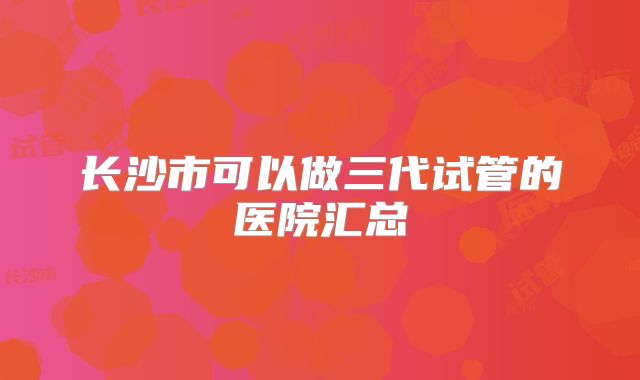 长沙市可以做三代试管的医院汇总