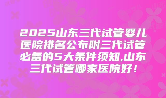 2025山东三代试管婴儿医院排名公布附三代试管必备的5大条件须知,山东三代试管哪家医院好！