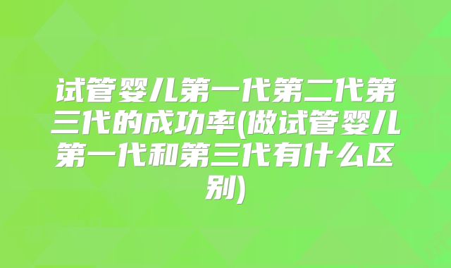 试管婴儿第一代第二代第三代的成功率(做试管婴儿第一代和第三代有什么区别)
