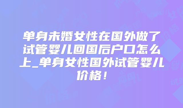 单身未婚女性在国外做了试管婴儿回国后户口怎么上_单身女性国外试管婴儿价格！