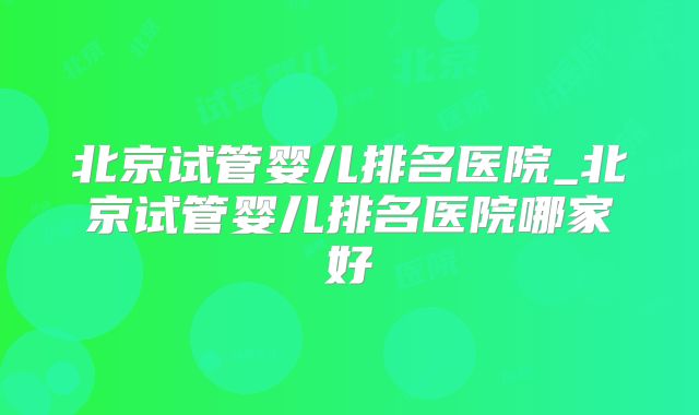 北京试管婴儿排名医院_北京试管婴儿排名医院哪家好