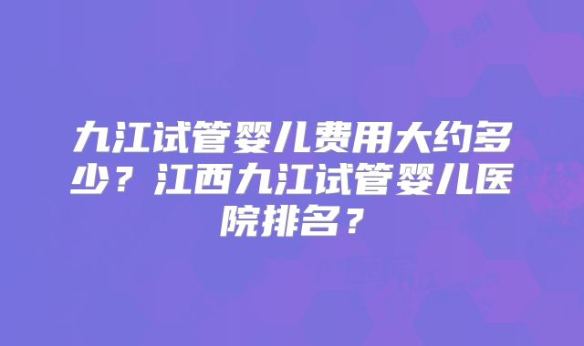 九江试管婴儿费用大约多少？江西九江试管婴儿医院排名？