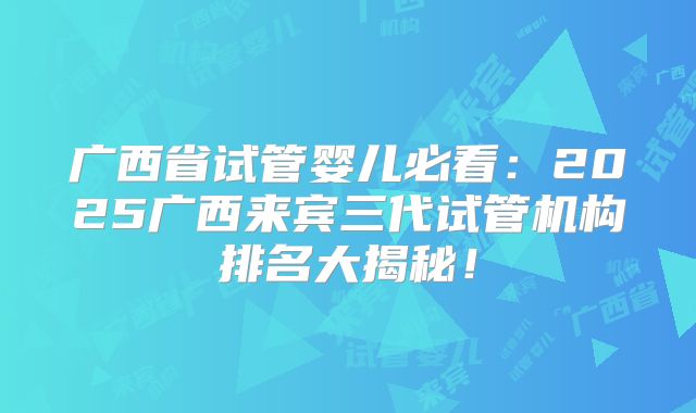 广西省试管婴儿必看：2025广西来宾三代试管机构排名大揭秘！