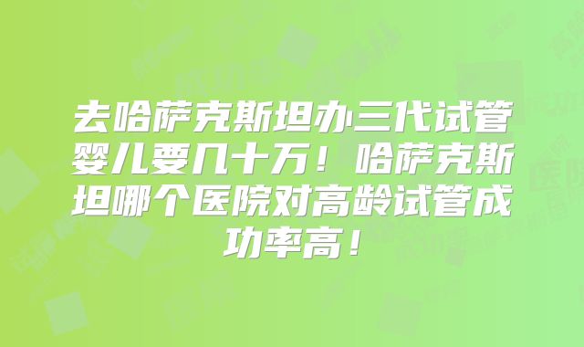 去哈萨克斯坦办三代试管婴儿要几十万！哈萨克斯坦哪个医院对高龄试管成功率高！