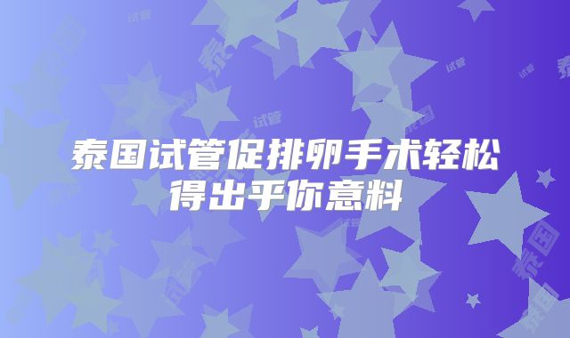 泰国试管促排卵手术轻松得出乎你意料