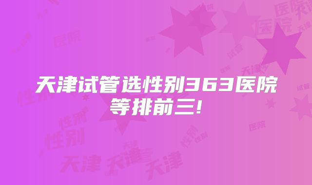 天津试管选性别363医院等排前三!