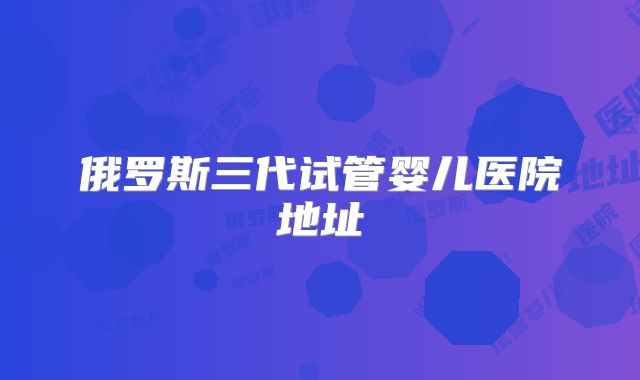俄罗斯三代试管婴儿医院地址