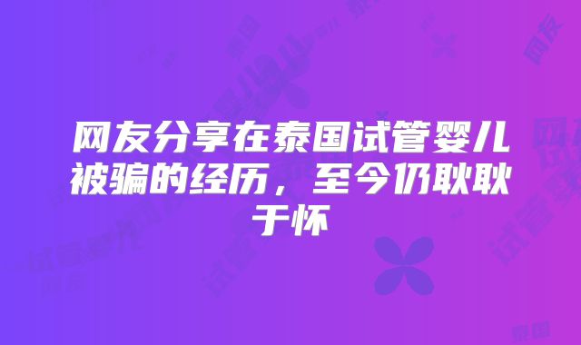 网友分享在泰国试管婴儿被骗的经历，至今仍耿耿于怀
