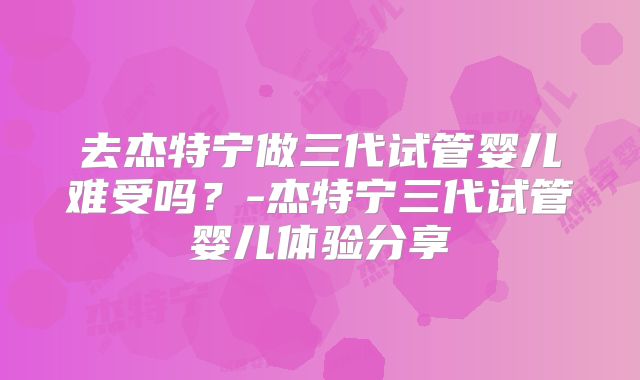 去杰特宁做三代试管婴儿难受吗？-杰特宁三代试管婴儿体验分享