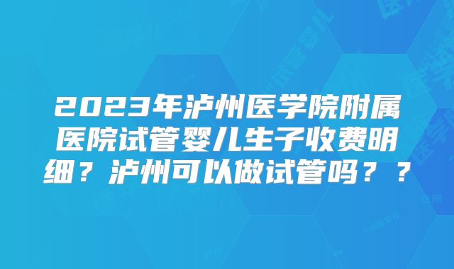 2023年泸州医学院附属医院试管婴儿生子收费明细?泸州可以做试管吗??