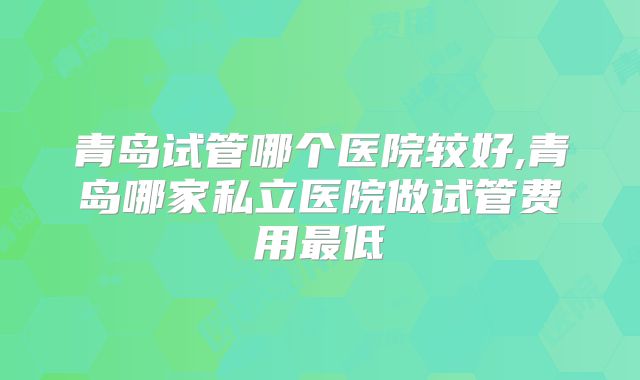 青岛试管哪个医院较好,青岛哪家私立医院做试管费用最低