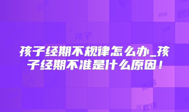 孩子经期不规律怎么办_孩子经期不准是什么原因！