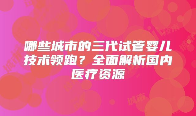 哪些城市的三代试管婴儿技术领跑?全面解析国内医疗资源
