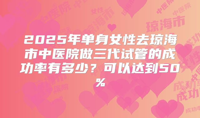 2025年单身女性去琼海市中医院做三代试管的成功率有多少?可以达到50%