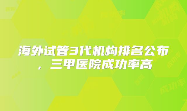 海外试管3代机构排名公布，三甲医院成功率高