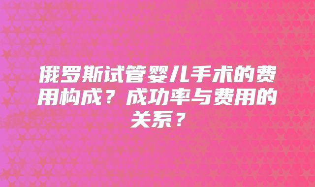 俄罗斯试管婴儿手术的费用构成？成功率与费用的关系？