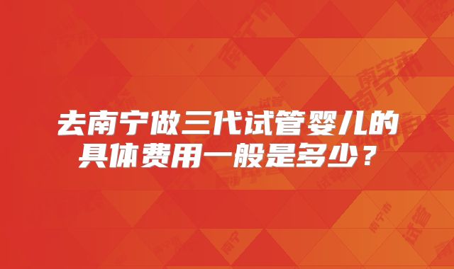 去南宁做三代试管婴儿的具体费用一般是多少？