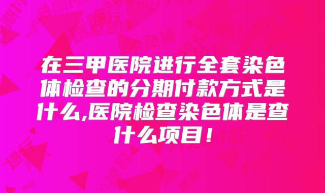 在三甲医院进行全套染色体检查的分期付款方式是什么,医院检查染色体是查什么项目！