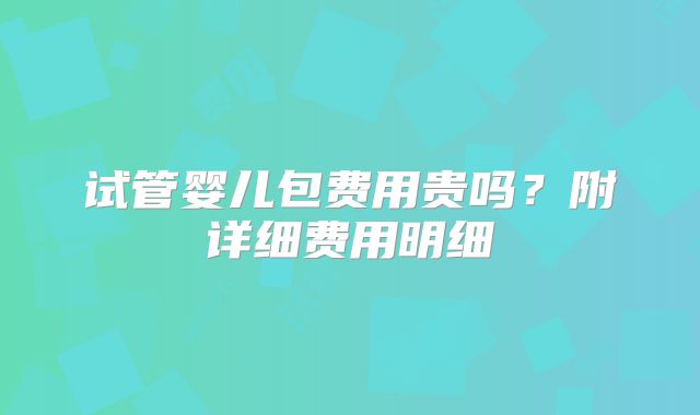 试管婴儿包费用贵吗？附详细费用明细