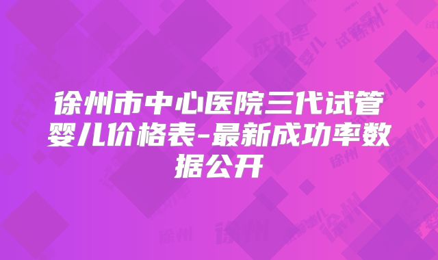 徐州市中心医院三代试管婴儿价格表-最新成功率数据公开