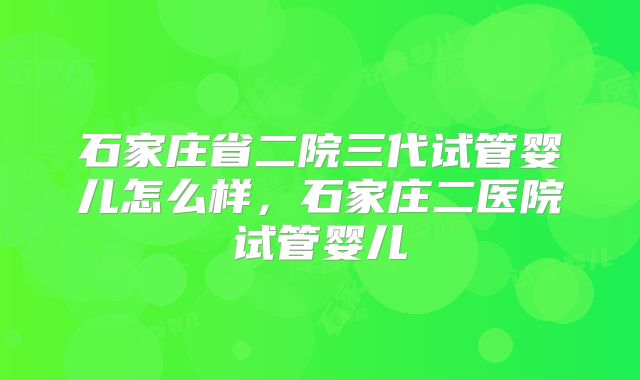 石家庄省二院三代试管婴儿怎么样,石家庄二医院试管婴儿