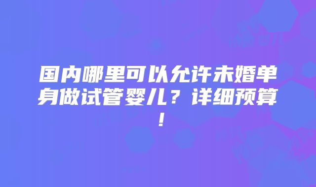 国内哪里可以允许未婚单身做试管婴儿?详细预算!