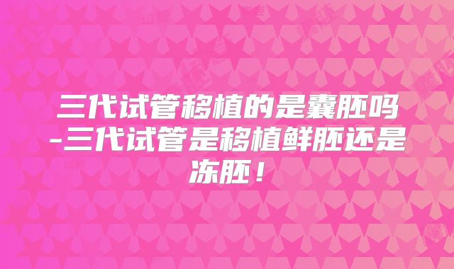 三代试管移植的是囊胚吗-三代试管是移植鲜胚还是冻胚！