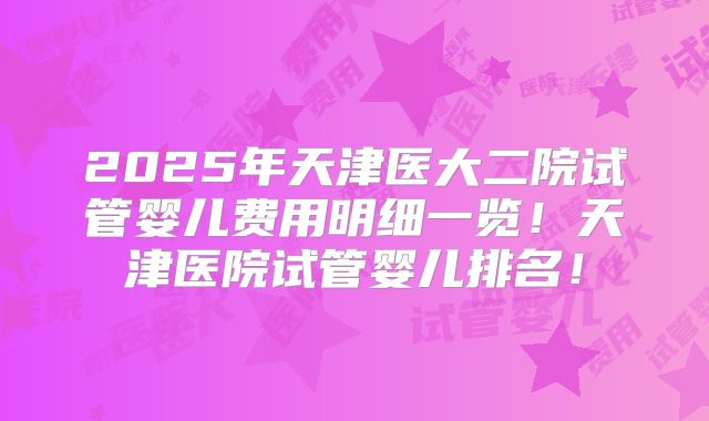2025年天津医大二院试管婴儿费用明细一览！天津医院试管婴儿排名！