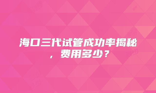 海口三代试管成功率揭秘，费用多少？