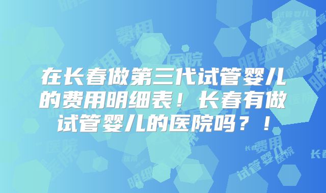 在长春做第三代试管婴儿的费用明细表！长春有做试管婴儿的医院吗？！