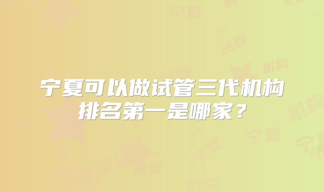 宁夏可以做试管三代机构排名第一是哪家？