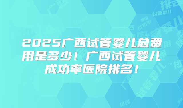 2025广西试管婴儿总费用是多少！广西试管婴儿成功率医院排名！