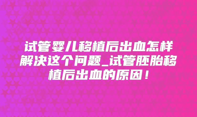 试管婴儿移植后出血怎样解决这个问题_试管胚胎移植后出血的原因！