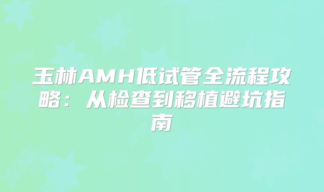 玉林AMH低试管全流程攻略：从检查到移植避坑指南