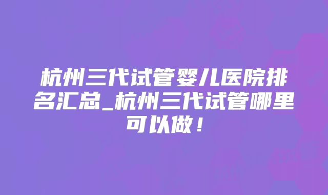 杭州三代试管婴儿医院排名汇总_杭州三代试管哪里可以做!