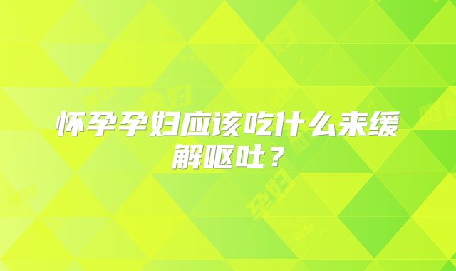 怀孕孕妇应该吃什么来缓解呕吐？