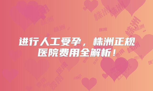 进行人工受孕，株洲正规医院费用全解析！