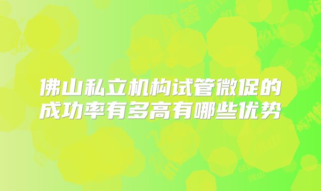 佛山私立机构试管微促的成功率有多高有哪些优势