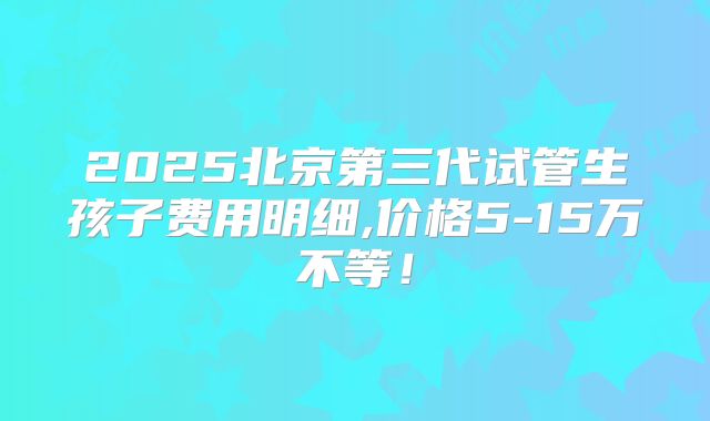 2025北京第三代试管生孩子费用明细,价格5-15万不等！