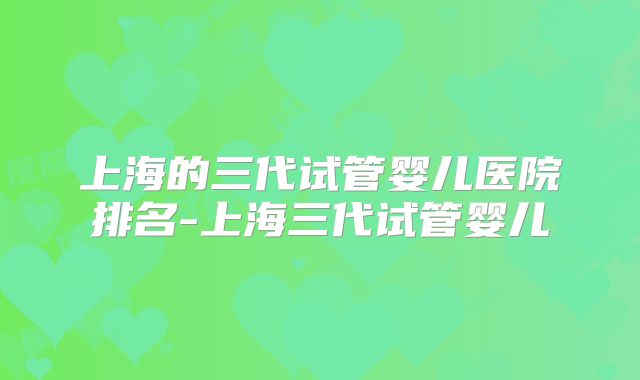 上海的三代试管婴儿医院排名-上海三代试管婴儿