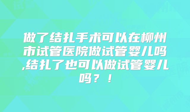 做了结扎手术可以在柳州市试管医院做试管婴儿吗,结扎了也可以做试管婴儿吗？！