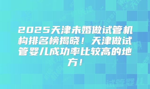 2025天津未婚做试管机构排名榜揭晓!天津做试管婴儿成功率比较高的地方!