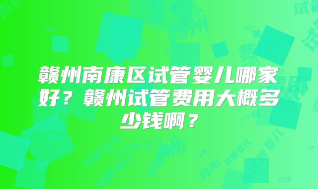 赣州南康区试管婴儿哪家好?赣州试管费用大概多少钱啊?
