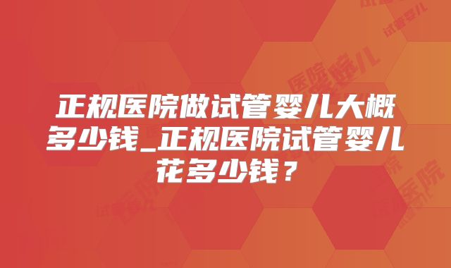 正规医院做试管婴儿大概多少钱_正规医院试管婴儿花多少钱？