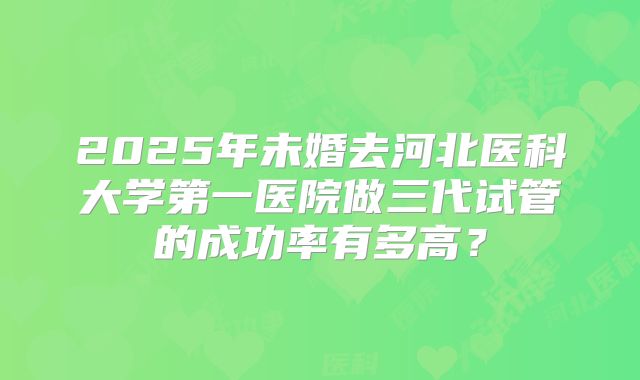 2025年未婚去河北医科大学第一医院做三代试管的成功率有多高?