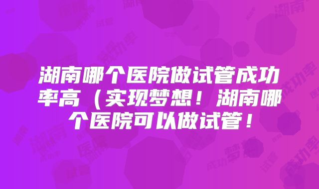 湖南哪个医院做试管成功率高(实现梦想!湖南哪个医院可以做试管!